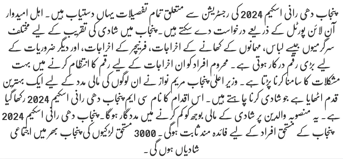 پنجاب دھِی رانی اسکیم 2024 کی رجسٹریشن سے متعلق تمام تفصیلات یہاں دستیاب ہیں۔ اہل امیدوار آن لائن پورٹل کے ذریعے درخواست دے سکتے ہیں۔ پنجاب میں شادی کی تقریب کے لیے مختلف سرگرمیوں جیسے لباس، مہمانوں کے کھانے کے اخراجات، فرنیچر کے اخراجات، اور دیگر ضروریات کے لیے بڑی رقم درکار ہوتی ہے۔ محروم افراد کو ان اخراجات کے لیے رقم کا انتظام کرنے میں بہت مشکلات کا سامنا کرنا پڑتا ہے۔ وزیر اعلیٰ پنجاب مریم نواز نے ان لوگوں کی مالی مدد کے لیے ایک بہترین قدم اٹھایا ہے جو شادی کرنا چاہتے ہیں۔ اس اقدام کا نام سی ایم پنجاب دھِی رانی اسکیم 2024 رکھا گیا ہے۔ یہ منصوبہ والدین پر شادی کے مالی بوجھ کو کم کرنے میں مددگار ہوگا۔ پنجاب دھِی رانی اسکیم 2024 پنجاب کے مستحق افراد کے لیے فائدہ مند ثابت ہوگی۔ 3000 مستحق لڑکیوں کی پنجاب بھر میں اجتماعی شادیاں ہوں گی۔